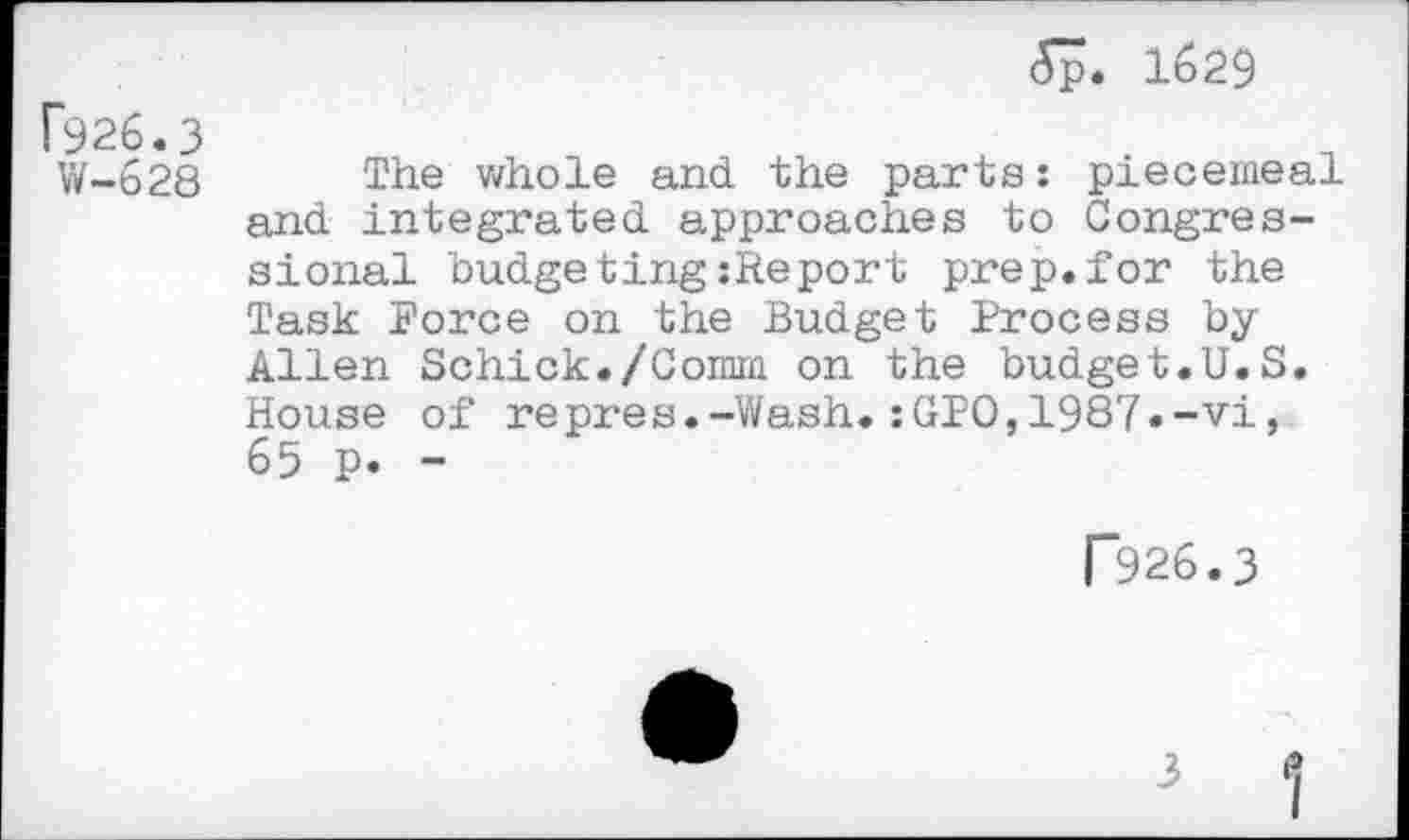 ﻿f926.3
W-628
5p. 1629
The whole and the parts: piecemeal and integrated approaches to Congressional budgeting:Report prep.for the Task Force on the Budget Process byAllen Schick./Comm on the budget.U.S. House of repres.-Wash.:GPO,1987»-vi, 65 p. -
R26.3